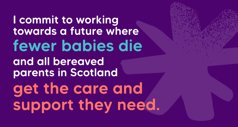 An image of writing on a purple background which says I commit to working towards a future where fewer babies die and all bereaved parents in Scotland get the care and support they need.